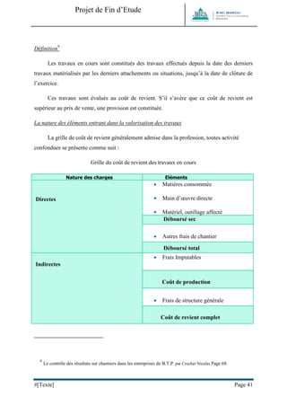 Projet de Fin d’Etude 
#[Texte] Page 41 
Définition9 
Les travaux en cours sont constitués des travaux effectués depuis la date des derniers travaux matérialisés par les derniers attachements ou situations, jusqu’à la date de clôture de l’exercice. 
Ces travaux sont évalués au coût de revient. S’il s’avère que ce coût de revient est supérieur au prix de vente, une provision est constituée. 
La nature des éléments entrant dans la valorisation des travaux 
La grille de coût de revient généralement admise dans la profession, toutes activité confondues se présente comme suit : 
Grille du coût de revient des travaux en cours Nature des charges Eléments Directes 
 Matières consommée 
 Main d’oeuvre directe 
 Matériel, outillage affecté 
 Sous-traitance Déboursé sec 
 Autres frais de chantier Déboursé total Indirectes 
 Frais Imputables Coût de production 
 Frais de structure générale Coût de revient complet 
9 Le contrôle des résultats sur chantiers dans les entreprises de B.T.P. par Crochet Nicolas Page 68. 
 