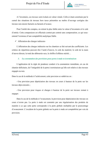 Projet de Fin d’Etude 
#[Texte] Page 43 
A l’inventaire, ces travaux sont évalués en valeur vénale. Celle-ci étant constituée par le cumul des situations de travaux hors taxes présentées au maître d’ouvrage corrigées des travaux non encore facturés ou facturés d’avance. 
Pour l’arrêté des comptes, on retient la plus faible entre la valeur d’inventaire et le coût d’entrée. Cette comparaison est effectuée contrat par contrat sans compensation, ce qui sous- entend l’existence d’une comptabilité analytique fiable. 
 Affectation des charges indirectes 
L’affectation des charges indirectes sur les chantiers se fait suivant des coefficients. Les critères de répartition peuvent être l’unité d’oeuvre, le coût du matériel, le coût de la main d’oeuvre directe, le total des déboursés secs, le chiffre d’affaires mérité… 
3. La constatation des provisions pour perte à stade et à terminaison 
L’application de la règle de prudence conduit à la constatation immédiate, en cas de chantier déficitaire, de l’intégralité de la perte à terminaison qu’elle soit relative à des travaux engagés ou non. 
Dans le cas de la méthode à l’achèvement, cette provision se subdivise en : 
- Une provision pour dépréciation des travaux en cours à hauteur de la perte sur les travaux déjà exécutés ; 
- Une provision pour risques et charges à hauteur de la perte sur travaux restant à engager. 
Dans le cas de la méthode à l’avancement, la provision pour dépréciation des travaux en cours n’existe pas. La perte à stade est constatée par une régularisation des produits de manière à ce que cette perte corresponde à la perte globale multipliée par le pourcentage d’avancement. L’excédent de la perte globale sur la perte à stade est comptabilisé par voie de provision. 
 
