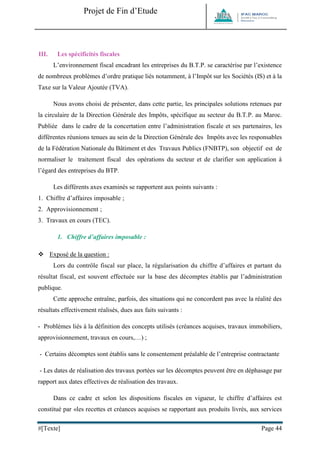 Projet de Fin d’Etude 
#[Texte] Page 44 
III. Les spécificités fiscales 
L’environnement fiscal encadrant les entreprises du B.T.P. se caractérise par l’existence de nombreux problèmes d’ordre pratique liés notamment, à l’Impôt sur les Sociétés (IS) et à la Taxe sur la Valeur Ajoutée (TVA). 
Nous avons choisi de présenter, dans cette partie, les principales solutions retenues par la circulaire de la Direction Générale des Impôts, spécifique au secteur du B.T.P. au Maroc. Publiée dans le cadre de la concertation entre l’administration fiscale et ses partenaires, les différentes réunions tenues au sein de la Direction Générale des Impôts avec les responsables de la Fédération Nationale du Bâtiment et des Travaux Publics (FNBTP), son objectif est de normaliser le traitement fiscal des opérations du secteur et de clarifier son application à l’égard des entreprises du BTP. Les différents axes examinés se rapportent aux points suivants : 1. Chiffre d’affaires imposable ; 2. Approvisionnement ; 3. Travaux en cours (TEC). 
1. Chiffre d’affaires imposable :  Exposé de la question : Lors du contrôle fiscal sur place, la régularisation du chiffre d’affaires et partant du résultat fiscal, est souvent effectuée sur la base des décomptes établis par l’administration publique. 
Cette approche entraîne, parfois, des situations qui ne concordent pas avec la réalité des résultats effectivement réalisés, dues aux faits suivants : 
- Problèmes liés à la définition des concepts utilisés (créances acquises, travaux immobiliers, approvisionnement, travaux en cours,…) ; 
- Certains décomptes sont établis sans le consentement préalable de l’entreprise contractante 
- Les dates de réalisation des travaux portées sur les décomptes peuvent être en déphasage par rapport aux dates effectives de réalisation des travaux. 
Dans ce cadre et selon les dispositions fiscales en vigueur, le chiffre d’affaires est constitué par «les recettes et créances acquises se rapportant aux produits livrés, aux services  