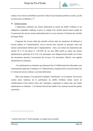 Projet de Fin d’Etude 
#[Texte] Page 45 
rendus et aux travaux immobiliers ayant fait l’objet d’une réception partielle ou totale, qu’elle soit provisoire ou définitive »10.  Solution retenue 
L’application combinée des articles définissant la notion du chiffre d’affaires et les obligations comptables implique la prise en compte d’un résultat annuel tenant compte de l’avancement des travaux et plus particulièrement en ce qui concerne l’exécution des marchés de longue durée. 
S’agissant des travaux objet des marchés conclus entre les entreprises de bâtiment et travaux publics et l’Administration, ceux-ci doivent être exécutés en principe, selon des normes expressément définies par la réglementation. Ainsi, aux termes des dispositions des articles 56 et 57 du décret n° 2.99.1087 du 1er juin 2000 relatif au cahier des clauses administratives générales (C.C.A.G.), les décomptes sont obligatoirement établis sur la base des documents attestant l’avancement des travaux. Ces documents officiels sont appelés attachements ou situations. 
Ces attachements ou situations qui donneront lieu à l’établissement des décomptes sont conjointement signés par l’entreprise et l’Administration, marquant ainsi un accord mutuel sur le volume des travaux réalisés, à une date déterminée. 
Dans cette optique, il est préconisé d’adopter l’attachement ou la situation des travaux comme pièce maîtresse de la justification du chiffre d’affaires réalisé assorti de l’établissement d’une facture émise par l’entreprise comportant la même date que lesdits attachements ou situations. Ces derniers doivent être établis d’un commun accord des parties concernées. 
10 article 6 de la loi n° 24.86 instituant un impôt sur les sociétés  