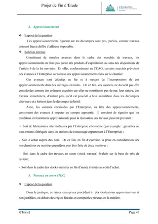 Projet de Fin d’Etude 
#[Texte] Page 46 
2. Approvisionnement 
 Exposé de la question 
Les approvisionnements figurant sur les décomptes sont pris, parfois, comme travaux donnant lieu à chiffre d’affaires imposable. 
 Solution retenue 
Constituant de simples avances dans le cadre des marchés de travaux, les approvisionnements ne font pas partie des produits d’exploitation au sens des dispositions de l’article 6 de la loi susvisée. En effet, conformément au CCAG, certains marchés prévoient des avances à l’Entreprise sur la base des approvisionnements faits sur le chantier. 
Ces avances sont déduites au fur et à mesure de l’incorporation de ces approvisionnements dans les ouvrages exécutés. De ce fait, ces avances ne doivent pas être considérées comme des créances acquises car elles ne constituent pas de par, leur nature, des travaux immobiliers, d’autant plus qu’il est procédé à leur annulation dans les décomptes ultérieurs et a fortiori dans le décompte définitif. 
Ainsi, les sommes encaissées par l’Entreprise, au titre des approvisionnements, constituent des avances à imputer au compte approprié. Il convient de signaler que les matériaux et fournitures approvisionnés pour la réalisation des travaux peuvent provenir : 
- Soit de fabrications intermédiaires par l’Entreprise elle-même (par exemple : gravettes ou tout-venants fabriqués dans les stations de concassage appartenant à l’Entreprise) ; 
- Soit d’achat auprès des tiers. De ce fait, en fin d’exercice, la prise en considération des marchandises ou matières premières peut être faite de deux manières : 
- Soit dans le cadre des travaux en cours (stock travaux) évalués sur la base du prix de revient ; 
- Soit dans le cadre des stocks matières en fin d’année évalués au coût d’achat. 
3. Travaux en cours (TEC) 
 Exposé de la question 
Dans la pratique, certaines entreprises procèdent à des évaluations approximatives et non justifiées, en dehors des règles fiscales et comptables prévues en la matière.  