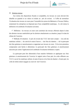 Projet de Fin d’Etude 
#[Texte] Page 47 
 Solution retenue 
Aux termes des dispositions fiscales et comptables, les travaux en cours doivent être détaillés en quantité et en valeur et évalués au prix de revient. A l’effet de normaliser l’évaluation des travaux en cours pour l’ensemble du secteur du Bâtiment et Travaux Publics, notamment les entreprises ne disposant pas d’une comptabilité analytique, il a été retenu la définition et la méthode d’évaluation suivantes. 
 Définition : les travaux en cours sont constitués des travaux effectués depuis la date des derniers travaux matérialisés par les derniers attachements ou situation, jusqu’à la date de clôture de l’exercice. 
 Méthode d’évaluation : le prix de revient des T.E.C doit tenir compte : - du coût des matériaux utilisés ; - du coût de la main d’oeuvre ; - des frais de chantier ; - de la quote-part des frais généraux et amortissement se rapportant aux travaux en cours. Si les trois premières composantes sont faciles à déterminer, la quote-part des frais généraux et amortissement nécessite par contre l’application de la méthode d’évaluation forfaitaire ci-après. 
La quote-part peut être déterminée d’une manière forfaitaire en appliquant aux frais généraux et amortissement de l’exercice le rapport entre d’une part, les coûts afférents aux T.E.C à savoir les matériaux utilisés, la main d’oeuvre et les frais de chantier ; d’autre part, les coûts de même nature engagés au cours de tout l’exercice. 
 