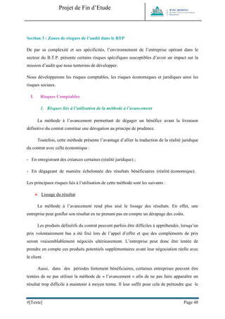 Projet de Fin d’Etude 
#[Texte] Page 48 
Section 3 : Zones de risques de l’audit dans le BTP 
De par sa complexité et ses spécificités, l’environnement de l’entreprise opérant dans le secteur du B.T.P. présente certains risques spécifiques susceptibles d’avoir un impact sur la mission d’audit que nous tenterons de développer. 
Nous développerons les risques comptables, les risques économiques et juridiques ainsi les risques sociaux. 
I. Risques Comptables 
1. Risques liés à l’utilisation de la méthode à l’avancement 
La méthode à l’avancement permettant de dégager un bénéfice avant la livraison définitive du contrat constitue une dérogation au principe de prudence. 
Toutefois, cette méthode présente l’avantage d’allier la traduction de la réalité juridique du contrat avec celle économique : 
- En enregistrant des créances certaines (réalité juridique) ; 
- En dégageant de manière échelonnée des résultats bénéficiaires (réalité économique). 
Les principaux risques liés à l’utilisation de cette méthode sont les suivants : 
 Lissage du résultat 
La méthode à l’avancement rend plus aisé le lissage des résultats. En effet, une entreprise peut gonfler son résultat en ne prenant pas en compte un dérapage des coûts. 
Les produits définitifs du contrat peuvent parfois être difficiles à appréhender, lorsqu’un prix volontairement bas a été fixé lors de l’appel d’offre et que des compléments de prix seront vraisemblablement négociés ultérieurement. L’entreprise peut donc être tentée de prendre en compte ces produits potentiels supplémentaires avant leur négociation réelle avec le client. 
Aussi, dans des périodes fortement bénéficiaires, certaines entreprises peuvent être tentées de ne pas utiliser la méthode de « l’avancement » afin de ne pas faire apparaître un résultat trop difficile à maintenir à moyen terme. Il leur suffit pour cela de prétendre que le  