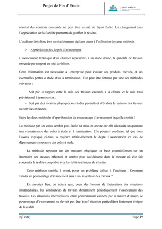 Projet de Fin d’Etude 
#[Texte] Page 49 
résultat des contrats concernés ne peut être estimé de façon fiable. Un changement dans l’appréciation de la fiabilité permettra de gonfler le résultat. 
L’auditeur doit donc être particulièrement vigilant quant à l’utilisation de cette méthode. 
 Appréciation des degrés d’avancement 
L’avancement technique d’un chantier représente, à un stade donné, la quantité de travaux exécutée par rapport au total à réaliser. 
Cette information est nécessaire à l’entreprise pour évaluer ses produits mérités, et ses éventuelles pertes à stade et/ou à terminaison. Elle peut être obtenue par une des méthodes suivantes : 
 Soit par le rapport entre le coût des travaux exécutés à la clôture et le coût total prévisionnel à terminaison ; 
 Soit par des mesures physiques ou études permettant d’évaluer le volume des travaux ou services exécutés. 
Entre les deux méthodes d’appréhension du pourcentage d’avancement laquelle choisir ? 
La méthode par les coûts semble plus facile de mise en oeuvre car elle nécessite uniquement une connaissance des coûts à stade et à terminaison. Elle pourrait conduire, tel que nous l’avons expliqué ci-haut, à majorer artificiellement le degré d’avancement en cas de dépassement temporaire des coûts à stade. 
La méthode reposant sur des mesures physiques se base essentiellement sur un inventaire des travaux effectués et semble plus satisfaisante dans la mesure où elle fait concorder la réalité comptable avec la réalité technique du chantier. 
Cette méthode semble, à priori, poser un problème délicat à l’auditeur : Comment valider un pourcentage d’avancement issu d’un inventaire des travaux ? 
En premier lieu, on notera que, pour des besoins de facturation des situations intermédiaires, les conducteurs de travaux déterminent périodiquement l’avancement des travaux. Ces situations intermédiaires étant généralement validées par le maître d’oeuvre, ce pourcentage d’avancement ne devrait pas être (sauf situation particulière) fortement éloigné de la réalité.  