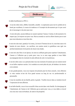 Projet de Fin d’Etude 
Page 5 
Je dédie humblement ce PFE à : 
A ma très chère mère, affable, honorable, aimable : tu représentes pour moi le symbole de la bonté par excellence, la source de tendresse et l’exemple du dévouement qui n’a pas cessé de m’encourager et de prier pour moi. 
A mon cher père, aucune dédicace ne saurait exprimer l’amour, l’estime, le dévouement et le respect que j’ai toujours eus pour vous. Rien au monde ne vaut les efforts fournis jour et nuit pour mon éducation et mon bien être. 
A mon très cher mari, quand je t’ai connu, j’ai trouvé l’homme de ma vie, mon âme soeur et la lumière de mon chemin ; tes sacrifices, ton soutien moral, ta gentillesse sans égal, ton profond attachement m'ont permis de réussir mes études. 
A mon très cher frère et son épouse, les mots ne suffisent guère pour exprimer l’attachement, l’amour et l’affection que je porte pour vous, tu es mon ange gardien et mon fidèle accompagnant dans les moments les plus délicats de cette vie mystérieuse. 
A ma très chère soeur, tu es présente dans tous mes moments d’examens par son soutien moral et ses belles surprises sucrées. Je te souhaite un avenir plein de joie, de bonheur, de réussite et de sérénité. 
A mes grands-parents, vous avez toujours été présents pour les bons conseils, votre affection et votre soutien m’ont été d’un grand secours au long de ma vie professionnelle et personnelle. 
A tous les membres de ma famille, petits et grands : Veuillez trouver dans ce modeste travail l’expression de mon affection. 
A ma belle-famille, vous m’avez accueilli à bras ouverts dans votre famille. En témoignage de l’attachement, de l’amour et de l’affection que je porte pour vous, je vous dédie ce travail avec tous mes voeux de bonheur, de santé et de prospérité. 
Dédicaces 
 