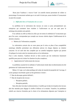 Projet de Fin d’Etude 
#[Texte] Page 50 
Reste pour l’auditeur à trouver l’outil de contrôle interne permettant de valider ce pourcentage d’avancement sachant que si cet outil n’existe pas, aucun résultat à l’avancement ne peut être accepté. 
2. Difficultés liées à l’évaluation des en cours Le problème de la valorisation des travaux en cours se pose principalement aux entreprises qui constatent leurs résultats à l’achèvement ou qui ont opté pour la technique des produits nets partiels. Il ne subsiste en effet au bilan de celles qui ont retenu la méthode de l’avancement que peu d’en cours, correspondant par exemple aux travaux réalisés depuis l’établissement de la dernière situation. 
 Maîtrise de l’information comptable La valorisation correcte des en cours passe par la mise en place d’une comptabilité analytique détaillée permettant une affectation précise de chaque dépense au chantier concerné. Un tel outil doit être complété par un contrôle budgétaire régulier qui permet d’expliquer les écarts entre les montants prévus et les réalisations. Face à cette situation, l’auditeur devrait se faire assister par des techniciens hautement qualifiés pour pouvoir évaluer les chantiers les plus complexes. 
 Appréciation de l’achèvement des travaux Le problème essentiel de la méthode à l’achèvement réside dans la détermination du fait générateur de l’achèvement des travaux. Même s’il s’agit, sur le plan juridique de la date de transfert de propriété de l’ouvrage, il existe quelques incertitudes quant au fait générateur à retenir :  Date du décompte général définitif ;  Date de réception des travaux :  Réception globale ;  Réception partielle. Sans aller plus loin dans la démonstration, il semble que la date de réception des travaux doit être attendue pour dégager le chiffre d’affaires et le résultat. Toutefois, les problèmes relatifs aux réserves formulées par le client et les réclamations déposées par l’entreprise et  