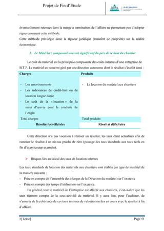 Projet de Fin d’Etude 
#[Texte] Page 51 
éventuellement retenues dans la marge à terminaison de l’affaire ne permettant pas d’adopter rigoureusement cette méthode. Cette méthode privilégie donc la rigueur juridique (transfert de propriété) sur la réalité économique. 
3. Le Matériel : composant souvent significatif du prix de revient du chantier Le coût du matériel est la principale composante des coûts internes d’une entreprise de B.T.P. Le matériel est souvent géré par une direction autonome dont le résultat s’établit ainsi : Charges Produits - Les amortissements - Les redevances de crédit-bail ou de location longue durée - Le coût de la « location » de la main d’oeuvre pour la conduite de l’engin - Les frais d’entretien et de réparation extérieurs 
- Le coût de fonctionnement du dépôt de matériel 
- Le coût de l’assurance 
- La location du matériel aux chantiers Total charges Total produits Résultat bénéficiaire 
Résultat déficitaire Cette direction n’a pas vocation à réaliser un résultat, les taux étant actualisés afin de ramener le résultat à un niveau proche de zéro (passage des taux standards aux taux réels en fin d’exercice par exemple). 
 Risques liés au calcul des taux de location internes Les taux standards de location des matériels aux chantiers sont établis par type de matériel de la manière suivante : - Prise en compte de l’ensemble des charges de la Direction du matériel sur l’exercice - Prise en compte des temps d’utilisation sur l’exercice. En général, tout le matériel de l’entreprise est affecté aux chantiers, c’est-à-dire que les taux tiennent compte de la sous-activité du matériel. Il y aura lieu, pour l’auditeur, de s’assurer de la cohérence de ces taux internes de valorisation des en cours avec le résultat à fin d’affaire.  