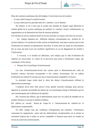 Projet de Fin d’Etude 
#[Texte] Page 52 
Dans des systèmes analytiques plus développés, il existe deux taux de location : - Le taux utilisé lorsque le matériel tourne ; - Le taux utilisé pour les périodes dites de « stand by » sur le chantier. Par ailleurs, il est à noter que la somme des résultats de chaque engin détermine le résultat global de la section analytique du matériel. Le résultat s’inscrit, ordinairement, en augmentation ou en diminution des frais de structure générale. Si le résultat du service matériel atteint un niveau anormal, les risques sont alors les suivants : - Les charges imputées aux différents chantiers correspondant aux produits de la section matériel, si le résultat de la dite section est bénéficiaire, tout laisse à penser que le coût d’utilisation du matériel est globalement surévalué. Il existe alors un risque de surévaluation des en cours qui peut avoir une incidence significative en cas de dégagement du résultat à l’achèvement ; - A l’inverse, si le résultat est déficitaire, cela indique que le coût d’utilisation du matériel est sous-évalué. Le calcul de la provision pour perte à terminaison risque, par conséquent, d’être faussé. 
 Risques liés à la politique d’amortissement Les taux d’amortissement devant être retenus pour la détermination des coûts de locations internes devraient correspondre à des critères économiques liés au rythme d’utilisation du matériel et non pas aux taux d’amortissement comptables ou fiscaux. Le principal risque réside dans le choix des durées d’amortissement reflétant la dépréciation économique. L’auditeur devra alors faire preuve d’une grande curiosité technique pour pouvoir apprécier le caractère raisonnable des durées de vie économiques (temps d’utilisation) qui lui sont communiquées par le Directeur du matériel. On s’assurera par ailleurs, que le dénominateur ayant servi au calcul du standard est un nombre d’heures et non pas le chiffres d’affaires. Par ailleurs, un second facteur de risque lié à l’amortissement du matériel est la dépréciation exceptionnelle. En effet, compte tenu des conditions d’éloignement des chantiers, l’information concernant les équipements ayant subi des détériorations exceptionnelles sur le terrain ne remontent toujours pas à temps au service comptable et financier pour prise en compte au niveau du calcul des amortissements.  
