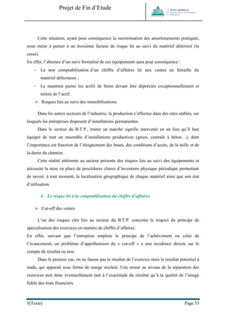 Projet de Fin d’Etude 
#[Texte] Page 53 
Cette situation, ayant pour conséquence la surestimation des amortissements pratiqués, nous mène à penser à un troisième facteur de risque lié au suivi du matériel détérioré (la casse). En effet, l’absence d’un suivi formalisé de ces équipements aura pour conséquence :  La non comptabilisation d’un chiffre d’affaires lié aux ventes en ferraille du matériel défectueux ;  Le maintien parmi les actifs de biens devant être dépréciés exceptionnellement et retirés de l’actif. 
 Risques liés au suivi des immobilisations Dans les autres secteurs de l’industrie, la production s’effectue dans des sites stables, sur lesquels les entreprises disposent d’installations permanentes. Dans le secteur du B.T.P., traiter un marché signifie intervenir en un lieu qu’il faut équiper de tout un ensemble d’installations productives (grues, centrale à béton…), dont l’importance est fonction de l’éloignement des bases, des conditions d’accès, de la taille et de la durée du chantier. Cette réalité inhérente au secteur présente des risques liés au suivi des équipements et nécessite la mise en place de procédures claires d’inventaire physique périodique permettant de savoir, à tout moment, la localisation géographique de chaque matériel ainsi que son état d’utilisation. 
4. Le risque lié à la comptabilisation du chiffre d’affaires 
 Cut-off des ventes L’un des risques clés liés au secteur du B.T.P. concerne le respect du principe de spécialisation des exercices en matière de chiffre d’affaires. En effet, suivant que l’entreprise emploie le principe de l’achèvement ou celui de l’avancement, un problème d’appréhension du « cut-off » a une incidence directe sur le compte de résultat ou non. Dans le premier cas, on ne fausse pas le résultat de l’exercice mais le résultat potentiel à stade, qui apparaît sous forme de marge stockée. Une erreur au niveau de la séparation des exercices nuit donc éventuellement tant à l’exactitude du résultat qu’à la qualité de l’image fidèle des états financiers.  
