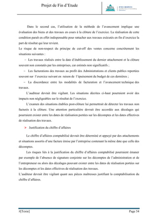 Projet de Fin d’Etude 
#[Texte] Page 54 
Dans le second cas, l’utilisation de la méthode de l’avancement implique une évaluation des biens et des travaux en cours à la clôture de l’exercice. La réalisation de cette condition paraît en effet indispensable pour rattacher aux travaux exécutés en fin d’exercice la part de résultat qui leur revient. Le risque de non-respect du principe de cut-off des ventes concerne concrètement les situations suivantes :  Les travaux réalisés entre la date d’établissement du dernier attachement et la clôture souvent non constatés par les entreprises, car estimés non significatifs ;  Les facturations des travaux au profit des Administrations et clients publics reportées souvent sur l’exercice suivant en raison de l’épuisement du budget de ces dernières ;  La discordance entre les modalités de facturation et l’avancement technique des travaux. L’auditeur devrait être vigilant. Les situations décrites ci-haut pourraient avoir des impacts non négligeables sur le résultat de l’exercice. L’examen des situations établies post-clôture lui permettrait de détecter les travaux non facturés à la clôture. Une attention particulière devrait être accordée aux décalages qui pourraient exister entre les dates de réalisation portées sur les décomptes et les dates effectives de réalisation des travaux. 
 Justification du chiffre d’affaires Le chiffre d’affaires comptabilisé devrait être déterminé et appuyé par des attachements et situations assortis d’une facture émise par l’entreprise contenant la même date que celle des décomptes. Les risques liés à la justification du chiffre d’affaires comptabilisé pourraient émaner par exemple de l’absence de signature conjointe sur les décomptes de l’administration et de l’entrepreneur ou alors des décalages pouvant exister entre les dates de réalisation portées sur les décomptes et les dates effectives de réalisation des travaux. L’auditeur devrait être vigilant quant aux pièces maîtresses justifiant la comptabilisation du chiffre d’affaires. 
 