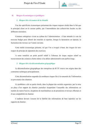 Projet de Fin d’Etude 
#[Texte] Page 55 
II. Risques Economiques et juridiques 
1. Risques liés à la nature de la clientèle 
Une des spécificités économiques présentant des risques majeurs réside dans le fait que le principal client est le secteur public, par l’intermédiaire des collectivités locales ou des différents ministères. 
Certaines entreprises vivent au rythme de l’Administration : il faut attendre le vote du nouveau budget pour obtenir des marchés et reporter, lorsque la facturation est épuisée, la facturation des travaux sur l’année suivante. 
Cette réalité économique présente, tel que l’on a évoqué ci-haut, des risques de non- respect du principe de séparation des exercices. 
A noter toutefois un point positif relatif à l’absence de risque majeur relatif au recouvrement des créances clients même si les délais administratifs sont parfois longs. 
2. Risques liés à la décentralisation géographique 
La décentralisation géographique des entreprises du B.T.P. trouve son origine dans des contraintes techniques principalement. 
Cette décentralisation engendre de nombreux risques liés à la remontée de l’information en provenance des chantiers. 
Ce problème a été en partie résolu, dans la plupart des sociétés organisées, par la mise en place d’un rapport de chantier journalier récapitulant l’ensemble des informations en matière de main d’oeuvre, réceptions de marchandises ou de prestations et travaux effectués et d’une comptabilité de chantier. 
L’auditeur devrait s’assurer de la fiabilité des informations de base reportées sur les rapports de chantier. 
 