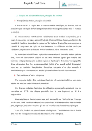 Projet de Fin d’Etude 
#[Texte] Page 56 
3. Risques liés aux caractéristiques juridiques des contrats 
 Multiplicité des formes juridiques des contrats 
L’activité du B.T.P. s’opère dans le cadre de contrats spécifiques, les marchés, dont les caractéristiques juridiques doivent être parfaitement assimilées par l’auditeur dans le cadre de sa mission. 
La connaissance du contrat qui unit l’entrepreneur à son client est indispensable, car il s’agit du support clé sur lequel reposent l’activité et la rentabilité de chacun des chantiers. La capacité de l’auditeur à maîtriser le système qu’il a à charge de contrôler passe donc par sa capacité à comprendre les règles de fonctionnement des différents marchés traités par l’entreprise, en particulier les marchés publics caractérisés par un formalisme lourd. 
Le non-respect des différentes réglementations encadrant l ‘entreprise auditée, peut en effet, avoir des conséquences directes sur ses états financiers (quand par exemple, une entreprise a négligé de respecter les délais légaux de dépôt auprès du maître d’ouvrage public d’une réclamation dont les termes avaient fait l’objet d’un accord verbal de principe) voire sur sa continuité d’exploitation (lorsqu’une entreprise n’est plus autorisée à soumissionner pour certains marchés publics qui constituaient son fonds de commerce). 
 Partenariat avec d’autres entreprises 
Une entreprise titulaire d’un contrat peut l’exécuter elle-même en totalité, en sous-traiter tout ou une parte, ou encore recourir au partenariat. 
Ces diverses modalités d’exécution des obligations contractuelles entraînent, pour les entreprises de B.T.P., des risques potentiels dont le plus important est lié à la responsabilité. 
Contractuellement, l’entrepreneur reste seul responsable de l’intégralité de l’ouvrage vis- à-vis du client. En cas de défaillance du sous-traitant, la responsabilité du sous-traitant ne peut, en principe, être remise en cause que par son cocontractant : l’entrepreneur principal. 
A cet effet, le choix du sous-traitant est très important. Toute défaillance de ce dernier peut avoir des conséquences financières désastreuses pour l’entreprise. 
 