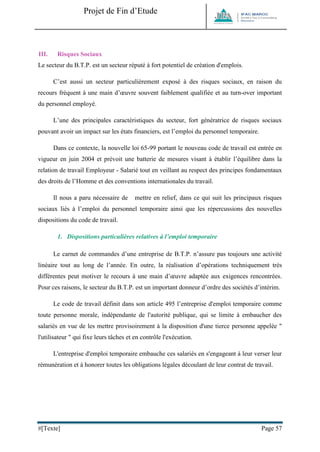 Projet de Fin d’Etude 
#[Texte] Page 57 
III. Risques Sociaux 
Le secteur du B.T.P. est un secteur réputé à fort potentiel de création d'emplois. 
C’est aussi un secteur particulièrement exposé à des risques sociaux, en raison du recours fréquent à une main d’oeuvre souvent faiblement qualifiée et au turn-over important du personnel employé. 
L’une des principales caractéristiques du secteur, fort génératrice de risques sociaux pouvant avoir un impact sur les états financiers, est l’emploi du personnel temporaire. 
Dans ce contexte, la nouvelle loi 65-99 portant le nouveau code de travail est entrée en vigueur en juin 2004 et prévoit une batterie de mesures visant à établir l’équilibre dans la relation de travail Employeur - Salarié tout en veillant au respect des principes fondamentaux des droits de l’Homme et des conventions internationales du travail. 
Il nous a paru nécessaire de mettre en relief, dans ce qui suit les principaux risques sociaux liés à l’emploi du personnel temporaire ainsi que les répercussions des nouvelles dispositions du code de travail. 
1. Dispositions particulières relatives à l’emploi temporaire 
Le carnet de commandes d’une entreprise de B.T.P. n’assure pas toujours une activité linéaire tout au long de l’année. En outre, la réalisation d’opérations techniquement très différentes peut motiver le recours à une main d’oeuvre adaptée aux exigences rencontrées. Pour ces raisons, le secteur du B.T.P. est un important donneur d’ordre des sociétés d’intérim. 
Le code de travail définit dans son article 495 l’entreprise d'emploi temporaire comme toute personne morale, indépendante de l'autorité publique, qui se limite à embaucher des salariés en vue de les mettre provisoirement à la disposition d'une tierce personne appelée " l'utilisateur " qui fixe leurs tâches et en contrôle l'exécution. 
L'entreprise d'emploi temporaire embauche ces salariés en s'engageant à leur verser leur rémunération et à honorer toutes les obligations légales découlant de leur contrat de travail. 
 