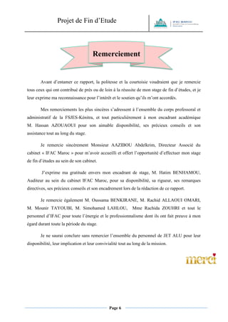 Projet de Fin d’Etude 
Page 6 
Avant d’entamer ce rapport, la politesse et la courtoisie voudraient que je remercie tous ceux qui ont contribué de près ou de loin à la réussite de mon stage de fin d’études, et je leur exprime ma reconnaissance pour l’intérêt et le soutien qu’ils m’ont accordés. 
Mes remerciements les plus sincères s’adressent à l’ensemble du corps professoral et administratif de la FSJES-Kénitra, et tout particulièrement à mon encadrant académique M. Hassan AZOUAOUI pour son aimable disponibilité, ses précieux conseils et son assistance tout au long du stage. 
Je remercie sincèrement Monsieur AAZIBOU Abdelkrim, Directeur Associé du cabinet « IFAC Maroc » pour m’avoir accueilli et offert l’opportunité d’effectuer mon stage de fin d’études au sein de son cabinet. 
J’exprime ma gratitude envers mon encadrant de stage, M. Hatim BENHAMOU, Auditeur au sein du cabinet IFAC Maroc, pour sa disponibilité, sa rigueur, ses remarques directives, ses précieux conseils et son encadrement lors de la rédaction de ce rapport. 
Je remercie également M. Oussama BENKIRANE, M. Rachid ALLAOUI OMARI, M. Mounir TAYOUBI, M. Simohamed LAHLOU, Mme Rachida ZOUHRI et tout le personnel d’IFAC pour toute l’énergie et le professionnalisme dont ils ont fait preuve à mon égard durant toute la période du stage. 
Je ne saurai conclure sans remercier l’ensemble du personnel de JET ALU pour leur disponibilité, leur implication et leur convivialité tout au long de la mission. 
Remerciements  