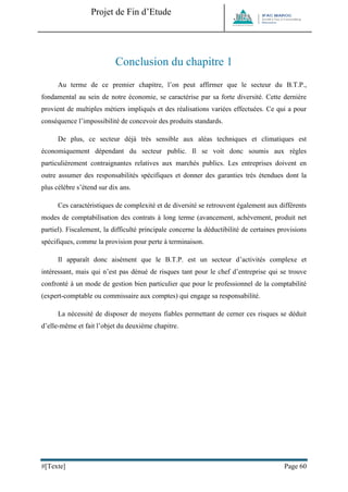 Projet de Fin d’Etude 
#[Texte] Page 60 
Conclusion du chapitre 1 
Au terme de ce premier chapitre, l’on peut affirmer que le secteur du B.T.P., fondamental au sein de notre économie, se caractérise par sa forte diversité. Cette dernière provient de multiples métiers impliqués et des réalisations variées effectuées. Ce qui a pour conséquence l’impossibilité de concevoir des produits standards. 
De plus, ce secteur déjà très sensible aux aléas techniques et climatiques est économiquement dépendant du secteur public. Il se voit donc soumis aux règles particulièrement contraignantes relatives aux marchés publics. Les entreprises doivent en outre assumer des responsabilités spécifiques et donner des garanties très étendues dont la plus célèbre s’étend sur dix ans. 
Ces caractéristiques de complexité et de diversité se retrouvent également aux différents modes de comptabilisation des contrats à long terme (avancement, achèvement, produit net partiel). Fiscalement, la difficulté principale concerne la déductibilité de certaines provisions spécifiques, comme la provision pour perte à terminaison. 
Il apparaît donc aisément que le B.T.P. est un secteur d’activités complexe et intéressant, mais qui n’est pas dénué de risques tant pour le chef d’entreprise qui se trouve confronté à un mode de gestion bien particulier que pour le professionnel de la comptabilité (expert-comptable ou commissaire aux comptes) qui engage sa responsabilité. 
La nécessité de disposer de moyens fiables permettant de cerner ces risques se déduit d’elle-même et fait l’objet du deuxième chapitre. 
 