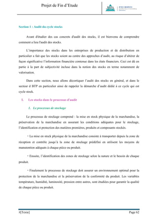 Projet de Fin d’Etude 
#[Texte] Page 62 
Section 1 : Audit du cycle stocks 
Avant d'étudier des cas concrets d'audit des stocks, il est bienvenu de comprendre comment a lieu l'audit des stocks. 
L’importance des stocks dans les entreprises de production et de distribution en particulier a fait que les stocks soient au centre des approches d’audit, au risque d’altérer de façon significative l’information financière contenue dans les états financiers. Ceci est dû en partie à la part de subjectivité incluse dans la notion des stocks en terme notamment de valorisation. 
Dans cette section, nous allons décortiquer l’audit des stocks en général, et dans le secteur d BTP en particulier ainsi de rappeler la démarche d’audit dédié à ce cycle qui est cycle stock. 
I. Les stocks dans le processus d'audit 
1. Le processus de stockage 
Le processus de stockage comprend : la mise en stock physique de la marchandise, la préservation de la marchandise en assurant les conditions adéquates pour le stockage, l’identification et protection des matières premières, produits et composants stockés. La mise en stock physique de la marchandise consiste à transporter depuis la zone de réception et contrôle jusqu’à la zone de stockage prédéfini en utilisent les moyens de manutention adéquats à chaque pièce ou produit. Ensuite, l’identification des zones de stockage selon la nature et le besoin de chaque produit. Finalement le processus de stockage doit assurer un environnement optimal pour la protection de la marchandise et la préservation de la conformité du produit. Les variables température, humidité, luminosité, pression entre autres, sont étudiées pour garantir la qualité de chaque pièce ou produit. 
 
