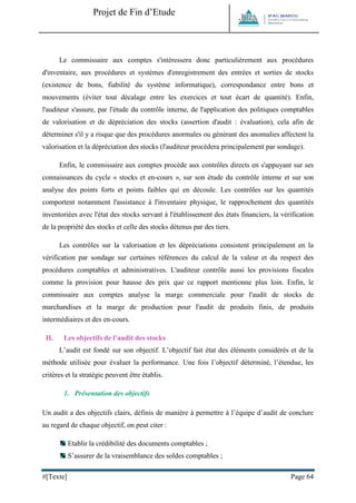 Projet de Fin d’Etude 
#[Texte] Page 64 
Le commissaire aux comptes s'intéressera donc particulièrement aux procédures d'inventaire, aux procédures et systèmes d'enregistrement des entrées et sorties de stocks (existence de bons, fiabilité du système informatique), correspondance entre bons et mouvements (éviter tout décalage entre les exercices et tout écart de quantité). Enfin, l'auditeur s'assure, par l'étude du contrôle interne, de l'application des politiques comptables de valorisation et de dépréciation des stocks (assertion d'audit : évaluation), cela afin de déterminer s'il y a risque que des procédures anormales ou générant des anomalies affectent la valorisation et la dépréciation des stocks (l'auditeur procédera principalement par sondage). 
Enfin, le commissaire aux comptes procède aux contrôles directs en s'appuyant sur ses connaissances du cycle « stocks et en-cours », sur son étude du contrôle interne et sur son analyse des points forts et points faibles qui en découle. Les contrôles sur les quantités comportent notamment l'assistance à l'inventaire physique, le rapprochement des quantités inventoriées avec l'état des stocks servant à l'établissement des états financiers, la vérification de la propriété des stocks et celle des stocks détenus par des tiers. 
Les contrôles sur la valorisation et les dépréciations consistent principalement en la vérification par sondage sur certaines références du calcul de la valeur et du respect des procédures comptables et administratives. L'auditeur contrôle aussi les provisions fiscales comme la provision pour hausse des prix que ce rapport mentionne plus loin. Enfin, le commissaire aux comptes analyse la marge commerciale pour l'audit de stocks de marchandises et la marge de production pour l'audit de produits finis, de produits intermédiaires et des en-cours. 
II. Les objectifs de l’audit des stocks 
L’audit est fondé sur son objectif. L’objectif fait état des éléments considérés et de la méthode utilisée pour évaluer la performance. Une fois l’objectif déterminé, l’étendue, les critères et la stratégie peuvent être établis. 
1. Présentation des objectifs 
Un audit a des objectifs clairs, définis de manière à permettre à l’équipe d’audit de conclure au regard de chaque objectif, on peut citer : 
Etablir la crédibilité des documents comptables ; 
S’assurer de la vraisemblance des soldes comptables ;  