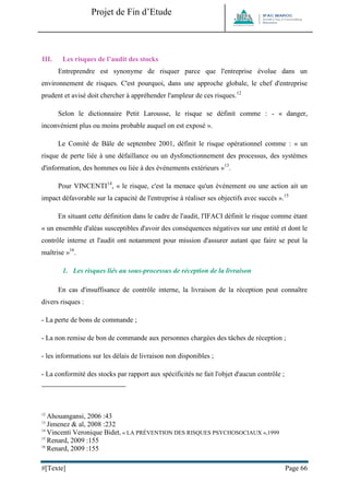 Projet de Fin d’Etude 
#[Texte] Page 66 
III. Les risques de l’audit des stocks 
Entreprendre est synonyme de risquer parce que l'entreprise évolue dans un environnement de risques. C'est pourquoi, dans une approche globale, le chef d'entreprise prudent et avisé doit chercher à appréhender l'ampleur de ces risques.12 
Selon le dictionnaire Petit Larousse, le risque se définit comme : - « danger, inconvénient plus ou moins probable auquel on est exposé ». 
Le Comité de Bâle de septembre 2001, définit le risque opérationnel comme : « un risque de perte liée à une défaillance ou un dysfonctionnement des processus, des systèmes d'information, des hommes ou liée à des événements extérieurs »13. 
Pour VINCENTI14, « le risque, c'est la menace qu'un événement ou une action ait un impact défavorable sur la capacité de l'entreprise à réaliser ses objectifs avec succès ».15 
En situant cette définition dans le cadre de l'audit, l'IFACI définit le risque comme étant « un ensemble d'aléas susceptibles d'avoir des conséquences négatives sur une entité et dont le contrôle interne et l'audit ont notamment pour mission d'assurer autant que faire se peut la maîtrise »16. 
1. Les risques liés au sous-processus de réception de la livraison 
En cas d'insuffisance de contrôle interne, la livraison de la réception peut connaître divers risques : 
- La perte de bons de commande ; 
- La non remise de bon de commande aux personnes chargées des tâches de réception ; 
- les informations sur les délais de livraison non disponibles ; 
- La conformité des stocks par rapport aux spécificités ne fait l'objet d'aucun contrôle ; 
12 Ahouangansi, 2006 :43 
13 Jimenez & al, 2008 :232 
14 Vincenti Veronique Bidet, « LA PRÉVENTION DES RISQUES PSYCHOSOCIAUX »,1999 
15 Renard, 2009 :155 
16 Renard, 2009 :155  