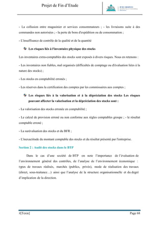 Projet de Fin d’Etude 
#[Texte] Page 68 
- La collusion entre magasinier et services consommateurs ; - les livraisons suite à des commandes non autorisées ; - la perte de bons d'expédition ou de consommation ; 
- L'insuffisance de contrôle de la qualité et de la quantité 
Les risques liés à l'inventaire physique des stocks 
Les inventaires extra-comptables des stocks sont exposés à divers risques. Nous en retenons : 
- Les inventaires non fiables, mal organisés (difficultés de comptage ou d'évaluation liées à la nature des stocks) ; 
- Les stocks en comptabilité erronés ; 
- Les réserves dans la certification des comptes par les commissaires aux comptes ; 
Les risques liés à la valorisation et à la dépréciation des stocks Les risques pouvant affecter la valorisation et la dépréciation des stocks sont : 
- La valorisation des stocks erronée en comptabilité ; 
- Le calcul de provision erroné ou non conforme aux règles comptables groupe ; - le résultat comptable erroné ; 
- La surévaluation des stocks et du BFR ; 
- L'inexactitude du montant comptable des stocks et du résultat présenté par l'entreprise. 
Section 2 : Audit des stocks dans le BTP 
Dans le cas d’une société de BTP on note l’importance de l’évaluation de l’environnement général des contrôles, de l’analyse de l’environnement économique : types de travaux réalisés, marchés (publics, privés), mode de réalisation des travaux (direct, sous-traitance…) ainsi que l’analyse de la structure organisationnelle et du degré d’implication de la direction. 
 