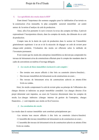 Projet de Fin d’Etude 
#[Texte] Page 69 
I. Les spécificités des stocks dans le BTP 
Etant donné l’importance des sommes engagées pour la viabilisation d’un terrain ou la construction d’un immeuble, le plan comptable sectoriel immobilier est centré autour de la notion d’analyse de coût de production. 
Ainsi, afin d’en permettre le suivi à travers la revue des comptes de bilan, il prévoit expressément l’incorporation directe, dans les comptes de stocks, des éléments de ce coût de production. 
Compte tenu de la durée du cycle de production dans le secteur de l’immobilier généralement supérieure à un an et de la nécessite de dégager un coût de revient pour chaque unité produite, l’évaluation des stocks est effectuée selon la méthode de l’inventaire permanent. 
Il est à noter que les stocks des entreprises immobilières ne doivent pas comprendre les travaux de lotissement et/ou de constructions effectués pour le compte des mandants dans le cadre de conventions en maîtrise d’ouvrage déléguée. 
1. Les stocks de biens immobiliers incluent le coût complet : 
 Des terrains non encore affectés à être lotis ou construits (réserve foncière) ; 
 Des travaux immobiliers de lotissement ou de constructions en cours ; 
 Des travaux de lotissement et/ou de constructions achevés en attente d’être livrés ou vendus. 
Ainsi, les stocks comprennent le coût de revient grâce au principe de l’affectation des charges directes et indirectes au projet immobilier considéré. Les charges directes d’un projet déterminé sont imputées, au cours de l’exercice directement dans les comptes de stocks. Les charges indirectes (charges internes de gestion de l’entreprise, charges financières…) sont imputées aux stocks en fin d’exercice. 
2. La constitution des stocks 
Les stocks dans le secteur immobilier sont constitués principalement par : 
 Les terrains non encore affectés à être lotis ou construits (réserve foncière) 
 L’ensemble des travaux immobiliers de lotissement ou de construction en cours ; 
 L’ensemble des travaux de lotissement et/ou de construction achevés en attente d’être livrés ou vendus.  