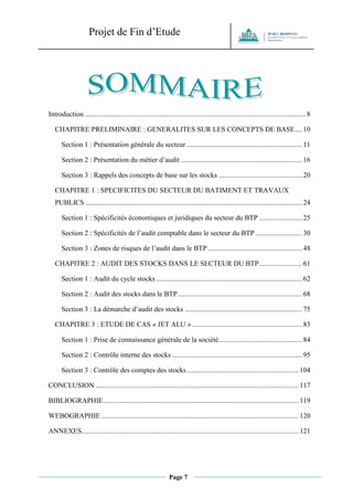 Projet de Fin d’Etude 
Page 7 
Introduction ............................................................................................................................ 8 
CHAPITRE PRELIMINAIRE : GENERALITES SUR LES CONCEPTS DE BASE .... 10 
Section 1 : Présentation générale du secteur ................................................................. 11 
Section 2 : Présentation du métier d’audit .................................................................... 16 
Section 3 : Rappels des concepts de base sur les stocks ............................................... 20 
CHAPITRE 1 : SPECIFICITES DU SECTEUR DU BATIMENT ET TRAVAUX PUBLICS .......................................................................................................................... 24 
Section 1 : Spécificités économiques et juridiques du secteur du BTP ........................ 25 
Section 2 : Spécificités de l’audit comptable dans le secteur du BTP .......................... 30 
Section 3 : Zones de risques de l’audit dans le BTP ..................................................... 48 
CHAPITRE 2 : AUDIT DES STOCKS DANS LE SECTEUR DU BTP ........................ 61 
Section 1 : Audit du cycle stocks .................................................................................. 62 
Section 2 : Audit des stocks dans le BTP ...................................................................... 68 
Section 3 : La démarche d’audit des stocks .................................................................. 75 
CHAPITRE 3 : ETUDE DE CAS « JET ALU » .............................................................. 83 
Section 1 : Prise de connaissance générale de la société ............................................... 84 
Section 2 : Contrôle interne des stocks ......................................................................... 95 
Section 3 : Contrôle des comptes des stocks ............................................................... 104 
CONCLUSION .................................................................................................................. 117 
BIBLIOGRAPHIE .............................................................................................................. 119 
WEBOGRAPHIE ............................................................................................................... 120 
ANNEXES .......................................................................................................................... 121 
 