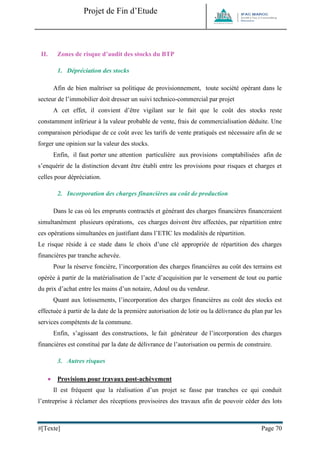 Projet de Fin d’Etude 
#[Texte] Page 70 
II. Zones de risque d’audit des stocks du BTP 
1. Dépréciation des stocks 
Afin de bien maîtriser sa politique de provisionnement, toute société opérant dans le secteur de l’immobilier doit dresser un suivi technico-commercial par projet 
A cet effet, il convient d’être vigilant sur le fait que le coût des stocks reste constamment inférieur à la valeur probable de vente, frais de commercialisation déduite. Une comparaison périodique de ce coût avec les tarifs de vente pratiqués est nécessaire afin de se forger une opinion sur la valeur des stocks. 
Enfin, il faut porter une attention particulière aux provisions comptabilisées afin de s’enquérir de la distinction devant être établi entre les provisions pour risques et charges et celles pour dépréciation. 
2. Incorporation des charges financières au coût de production 
Dans le cas où les emprunts contractés et générant des charges financières financeraient simultanément plusieurs opérations, ces charges doivent être affectées, par répartition entre ces opérations simultanées en justifiant dans l’ETIC les modalités de répartition. 
Le risque réside à ce stade dans le choix d’une clé appropriée de répartition des charges financières par tranche achevée. 
Pour la réserve foncière, l’incorporation des charges financières au coût des terrains est opérée à partir de la matérialisation de l’acte d’acquisition par le versement de tout ou partie du prix d’achat entre les mains d’un notaire, Adoul ou du vendeur. 
Quant aux lotissements, l’incorporation des charges financières au coût des stocks est effectuée à partir de la date de la première autorisation de lotir ou la délivrance du plan par les services compétents de la commune. 
Enfin, s’agissant des constructions, le fait générateur de l’incorporation des charges financières est constitué par la date de délivrance de l’autorisation ou permis de construire. 
3. Autres risques 
 Provisions pour travaux post-achèvement 
Il est fréquent que la réalisation d’un projet se fasse par tranches ce qui conduit l’entreprise à réclamer des réceptions provisoires des travaux afin de pouvoir céder des lots  