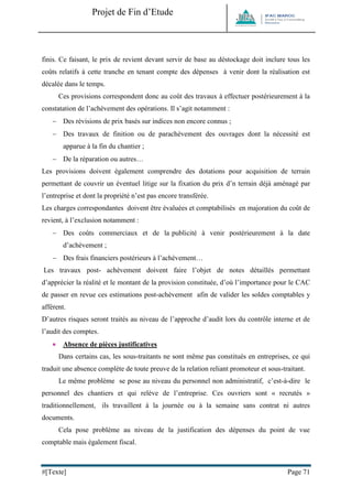 Projet de Fin d’Etude 
#[Texte] Page 71 
finis. Ce faisant, le prix de revient devant servir de base au déstockage doit inclure tous les coûts relatifs à cette tranche en tenant compte des dépenses à venir dont la réalisation est décalée dans le temps. 
Ces provisions correspondent donc au coût des travaux à effectuer postérieurement à la constatation de l’achèvement des opérations. Il s’agit notamment : 
 Des révisions de prix basés sur indices non encore connus ; 
 Des travaux de finition ou de parachèvement des ouvrages dont la nécessité est apparue à la fin du chantier ; 
 De la réparation ou autres… 
Les provisions doivent également comprendre des dotations pour acquisition de terrain permettant de couvrir un éventuel litige sur la fixation du prix d’n terrain déjà aménagé par l’entreprise et dont la propriété n’est pas encore transférée. 
Les charges correspondantes doivent être évaluées et comptabilisés en majoration du coût de revient, à l’exclusion notamment : 
 Des coûts commerciaux et de la publicité à venir postérieurement à la date d’achèvement ; 
 Des frais financiers postérieurs à l’achèvement… 
Les travaux post- achèvement doivent faire l’objet de notes détaillés permettant d’apprécier la réalité et le montant de la provision constituée, d’où l’importance pour le CAC de passer en revue ces estimations post-achèvement afin de valider les soldes comptables y afférent. 
D’autres risques seront traités au niveau de l’approche d’audit lors du contrôle interne et de l’audit des comptes. 
 Absence de pièces justificatives 
Dans certains cas, les sous-traitants ne sont même pas constitués en entreprises, ce qui traduit une absence complète de toute preuve de la relation reliant promoteur et sous-traitant. 
Le même problème se pose au niveau du personnel non administratif, c’est-à-dire le personnel des chantiers et qui relève de l’entreprise. Ces ouvriers sont « recrutés » traditionnellement, ils travaillent à la journée ou à la semaine sans contrat ni autres documents. 
Cela pose problème au niveau de la justification des dépenses du point de vue comptable mais également fiscal.  