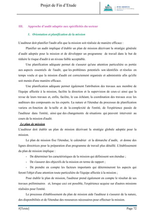 Projet de Fin d’Etude 
#[Texte] Page 72 
III. Approche d’audit adaptée aux spécificités du secteur 
1. Orientation et planification de la mission 
L'auditeur doit planifier l'audit afin que la mission soit réalisée de manière efficace : 
Planifier un audit implique d’établir un plan de mission décrivant la stratégie générale d’audit adoptée pour la mission et de développer un programme de travail dans le but de réduire le risque d'audit à un niveau faible acceptable. 
Une planification adéquate permet de s'assurer qu'une attention particulière es portée aux aspects essentiels de l'audit, que les problèmes potentiels son identifiés et résolus en temps voulu et que la mission d'audit est correctement organisée et administrée afin qu'elle soit menée d'une manière efficace. 
Une planification adéquate permet également l'attribution des travaux aux membre de l'équipe affectée à la mission, facilite la direction et la supervision de ceux-ci ainsi que la revue de leurs travaux et, enfin, facilite, le cas échéant, la coordination des travaux avec les auditeurs des composants ou les experts. La nature et l'étendue du processus de planification variera en fonction de la taille et de la complexité de l'entité, de l'expérience passée de l'auditeur dans l'entité, ainsi que des changements de situations qui peuvent intervenir au cours de la mission d'audit. 
Le plan de mission 
L'auditeur doit établir un plan de mission décrivant la stratégie globale adoptée pour la mission. 
Le plan de mission fixe l'étendue, le calendrier et la démarche d’audit, et donne des lignes directrices pour la préparation d'un programme de travail plus détaillé. L'établissement du plan de mission implique : 
- De déterminer les caractéristiques de la mission qui définissent son étendue ; 
- De s'assurer des objectifs de la mission en terme de rapport ; 
- De prendre en compte les facteurs importants qui détermineront les aspects qui feront l'objet d'une attention toute particulière de l'équipe affectée à la mission ; 
Pour établir le plan de mission, l'auditeur prend également en compte le résultat de ses travaux préliminaires et, lorsque ceci est possible, l'expérience acquise sur d'autres missions réalisées pour l'entité. 
Le processus d'établissement du plan de mission aide l'auditeur à s'assurer de la nature, des disponibilités et de l'étendue des ressources nécessaires pour effectuer la mission.  