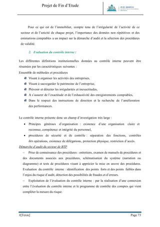 Projet de Fin d’Etude 
#[Texte] Page 73 
Pour ce qui est de l’immobilier, compte tenu de l’irrégularité de l’activité de ce secteur et de l’unicité de chaque projet, l’importance des données non répétitives et des estimations comptables a un impact sur la démarche d’audit et la sélection des procédures de validité. 
2. Evaluation du contrôle interne : 
Les différentes définitions institutionnelles données au contrôle interne peuvent être résumées par les caractéristiques suivantes : 
Ensemble de méthodes et procédures 
Visant à organiser les activités des entreprises, 
Visant à sauvegarder le patrimoine de l’entreprise, 
Prévenir et détecter les irrégularités et inexactitudes, 
A s’assurer de l’exactitude et de l’exhaustivité des enregistrements comptables, 
Dans le respect des instructions de direction et la recherche de l’amélioration des performances. 
Le contrôle interne présente donc un champ d’investigation très large : 
 Principes généraux d’organisation : existence d’une organisation claire et reconnue, compétence et intégrité du personnel, 
 procédures de sécurité et de contrôle : séparation des fonctions, contrôles des opérations, existence de délégations, protection physique, restriction d’accès. 
Démarche d’audit du secteur de BTP 
 Prise de connaissance des procédures : entretiens, examen de manuels de procédures et des documents associés aux procédures, schématisation du système (narration ou diagramme) et tests de procédures visant à apprécier la mise en oeuvre des procédures. Evaluation du contrôle interne : identification des points forts et des points faibles dans l’enjeu du risque d’audit, détection des possibilités de fraudes et d’erreurs. 
 Exploitation de l’évaluation du contrôle interne : par la réalisation d’une connexion entre l’évaluation du contrôle interne et le programme de contrôle des comptes qui vient compléter la mesure du risque.  