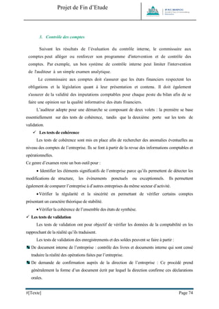 Projet de Fin d’Etude 
#[Texte] Page 74 
3. Contrôle des comptes 
Suivant les résultats de l’évaluation du contrôle interne, le commissaire aux comptes peut alléger ou renforcer son programme d'intervention et de contrôle des comptes. Par exemple, un bon système de contrôle interne peut limiter l'intervention de l'auditeur à un simple examen analytique. 
Le commissaire aux comptes doit s'assurer que les états financiers respectent les obligations et la législation quant à leur présentation et contenu. Il doit également s'assurer de la validité des imputations comptables pour chaque poste du bilan afin de se faire une opinion sur la qualité informative des états financiers. 
L’auditeur adopte pour une démarche se composant de deux volets : la première se base essentiellement sur des tests de cohérence, tandis que la deuxième porte sur les tests de validation. 
 Les tests de cohérence 
Les tests de cohérence sont mis en place afin de rechercher des anomalies éventuelles au niveau des comptes de l’entreprise. Ils se font à partir de la revue des informations comptables et opérationnelles. 
Ce genre d’examen reste un bon outil pour : 
 Identifier les éléments significatifs de l’entreprise parce qu’ils permettent de détecter les modifications de structure, les événements ponctuels ou exceptionnels. Ils permettent également de comparer l’entreprise à d’autres entreprises du même secteur d’activité. 
 Vérifier la régularité et la sincérité en permettant de vérifier certains comptes présentant un caractère théorique de stabilité. 
 Vérifier la cohérence de l’ensemble des états de synthèse. 
 Les tests de validation 
Les tests de validation ont pour objectif de vérifier les données de la comptabilité en les rapprochant de la réalité qu’ils traduisent. 
Les tests de validation des enregistrements et des soldes peuvent se faire à partir : 
De document interne de l’entreprise : contrôle des livres et documents interne qui sont censé traduire la réalité des opérations faites par l’entreprise. 
De demande de confirmation auprès de la direction de l’entreprise : Ce procédé prend généralement la forme d’un document écrit par lequel la direction confirme ces déclarations orales.  