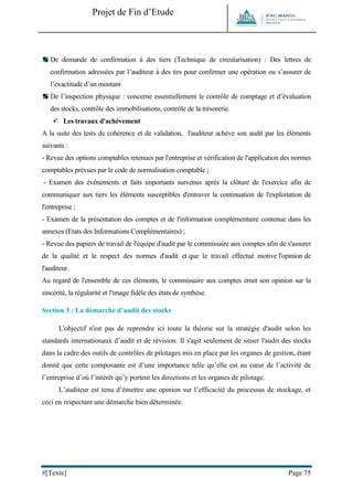 Projet de Fin d’Etude 
#[Texte] Page 75 
De demande de confirmation à des tiers (Technique de circularisation) : Des lettres de confirmation adressées par l’auditeur à des tirs pour confirmer une opération ou s’assurer de l’exactitude d’un montant 
De l’inspection physique : concerne essentiellement le contrôle de comptage et d’évaluation des stocks, contrôle des immobilisations, contrôle de la trésorerie. 
 Les travaux d'achèvement 
A la suite des tests de cohérence et de validation, l'auditeur achève son audit par les éléments suivants : 
- Revue des options comptables retenues par l'entreprise et vérification de l'application des normes comptables prévues par le code de normalisation comptable ; 
- Examen des événements et faits importants survenus après la clôture de l'exercice afin de communiquer aux tiers les éléments susceptibles d'entraver la continuation de l'exploitation de l'entreprise ; 
- Examen de la présentation des comptes et de l'information complémentaire contenue dans les annexes (Etats des Informations Complémentaires) ; 
- Revue des papiers de travail de l'équipe d'audit par le commissaire aux comptes afin de s'assurer de la qualité et le respect des normes d'audit et que le travail effectué motive l'opinion de l'auditeur. 
Au regard de l'ensemble de ces éléments, le commissaire aux comptes émet son opinion sur la sincérité, la régularité et l'image fidèle des états de synthèse. 
Section 3 : La démarche d’audit des stocks 
L'objectif n'est pas de reprendre ici toute la théorie sur la stratégie d'audit selon les standards internationaux d’audit et de révision. Il s'agit seulement de situer l'audit des stocks dans la cadre des outils de contrôles de pilotages mis en place par les organes de gestion, étant donné que cette composante est d’une importance telle qu’elle est au coeur de l’activité de l’entreprise d’où l’intérêt qu’y portent les directions et les organes de pilotage. 
L’auditeur est tenu d’émettre une opinion sur l’efficacité du processus de stockage, et ceci en respectant une démarche bien déterminée. 
 