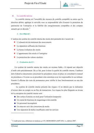 Projet de Fin d’Etude 
#[Texte] Page 77 
II. Le contrôle interne 
Le contrôle interne est l’ensemble des mesures de contrôle comptable ou autres que la direction définit, applique et surveille sous sa responsabilité afin d’assurer la protection du patrimoine de l’entreprise et la fiabilité des enregistrements comptables et des comptes annuels qui en découle.17 
1. Son Objectif : 
L’analyse du système de contrôle interne des stocks doit permettre de s’assurer de : 
L’exhaustivité du traitement des mouvements 
La séparation suffisante des fonctions 
La bonne évaluation des stocks 
L’appartenance des stocks à l’entreprise 
La protection des valeurs stockées. 
2. Evaluation du CI : 
Un système de contrôle interne des stocks est reconnu fiable, s’il répond aux objectifs d’audit cités précédemment. De ce fait, pour évaluer la qualité du contrôle interne, l’auditeur doit d’abord se documenter concernant les procédures mises en place en consultant le manuel de procédures s’il existe ou en procédant à des entretiens avec les responsables le cas échéant. Ensuite il effectue des tests de permanence pour vérifier le bon fonctionnement ou non des procédures. 
Le système de contrôle interne présente des risques s’il ne détecte pas la réalisation d’erreurs dans un compte ou un flux de transactions. Les risques les plus fréquents au niveau de la conception du contrôle interne sont : 
Des sorties d’articles en stock pour l’utilisation temporaire 
Un cumul de fonctions de magasinage et de contrôle 
Un personnel incompétent 
Un mauvais suivi des corrections de stocks 
Une séparation de tâches insuffisante entre les services 
17 L’audit pour tous, références et analyses, p 135, MOHAMED LAHYANI, 1ère édition 2007.  