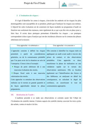 Projet de Fin d’Etude 
#[Texte] Page 78 
3. L’évaluation des risques : 
Il s’agit d’identifier les zones à risques, c'est-à-dire les endroits où les risques les plus dommageables sont susceptibles de se produire, plutôt que d’analyser les risques eux-mêmes. L’objectif de cette évaluation est de construire de façon modulée un programme d’audit en fonction non seulement des menaces, mais également de ce qui a pu être mis en place pour y faire face. Il existe deux pratiques permettant d’identifier les risques ; ces pratiques correspondent à deux types d’analyse qui ont des incidences directes sur le contenu des phases ultérieures de la mission : 
Une approche « in abstracto » 
Une approche « in concreto » L’approche consiste à définir les risques potentiels à partir de considérations générales, ou de la connaissance préalable que l’on peut avoir de la situation au sein de l’entreprise. Citons à titre d’exemple : 
Risque de perte ultérieure dû à une mauvaise évaluation des stocks. 
Risque fiscal suite à une mauvaise valorisation des stocks. Cette approche va entraîner des observations réalisées sur le terrain en grande quantité et de façon approfondie durant la phase préparatoire. Elle consiste à identifier les risques réels en appliquant un audit avant audit à travers des prises de contact, et des observations préalables. Cette approche va donc transformer la phase de réalisation en une validation rapide sur le terrain des observations antérieures. Elle se focalise également sur l’identification des forces et des faiblesses, en analysant en détail les conséquences, en calculant le degré de confiance, en assortissant le tout de commentaires appropriés. 
III. Réalisation de l’audit : 
L’auditeur procède à ce stade aux observations et constats ayant fait l’objet de l’évaluation du contrôle interne. Certains aspects du contrôle interne couvrent les trois cycles des achats, ventes et stocks à la fois. 
 