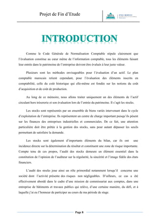 Projet de Fin d’Etude 
Page 8 
Comme le Code Générale de Normalisation Comptable stipule clairement que l’évaluation constitue au coeur même de l’information comptable, tous les éléments faisant leur entrée dans le patrimoine de l’entreprise doivent être évalués à leur juste valeur. 
Plusieurs sont les méthodes envisageables pour l’évaluation d’un actif. Le plan comptable marocain retient cependant, pour l’évaluation des éléments inscrits en comptabilité, celle du coût historique qui elle-même est fondée sur les notions du coût d’acquisition et de coût de production. 
Au long de ce mémoire, nous allons traiter uniquement un des éléments de l’actif circulant hors trésorerie et son évaluation lors de l’entrée du patrimoine. Il s’agit les stocks. 
Les stocks sont représentés par un ensemble de biens variés intervenant dans le cycle d’exploitation de l’entreprise. Ils représentent un centre de charge important puisqu’ils pèsent sur les finances des entreprises industrielles et commerciales. De ce fait, une attention particulière doit être prêtée à la gestion des stocks, sans pour autant dépasser les seuils permettant de satisfaire la demande. 
Les stocks sont également d’importants éléments du bilan, car ils ont une incidence directe sur la détermination du résultat et constituent une zone de risque importante. Compte tenu de ces propos, l’audit des stocks demeure un élément essentiel dans la constitution de l’opinion de l’auditeur sur la régularité, la sincérité et l’image fidèle des états financiers. 
L’audit des stocks joue ainsi un rôle primordial notamment lorsqu’il concerne une société dont l’activité présente des risques non négligeables. D’ailleurs, ce cas a été effectivement abordé dans le cadre d’une mission de commissariat aux comptes, dans une entreprise de bâtiments et travaux publics qui relève, d’une certaine manière, du défi, et à laquelle j’ai eu l’honneur de participer au cours de ma période de stage.  