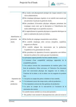Projet de Fin d’Etude 
#[Texte] Page 80 
Identification et protection des stocks 
Les stocks sont physiquement protégés des risques naturels et des vols ou détériorations. 
Des comptages physiques réguliers et un contrôle sont assurés par une personne n’ayant pas la garde des stocks. 
Des procédures d’inventaire physique adéquates permettant des comptages exacts ainsi que la description et l’identification des stocks endommagés ou en quantités excessive. 
Un rapprochement en quantités physiques et quantités théoriques est opéré et explication des écarts est réalisée. 
Des feuilles de comptages renumérotées sont utilisées. 
Un contrôle réciproque entre services (réception, expédition, magasin) est effectué. 
Un contrôle adéquat des mouvements par la production, l’expédition et les gestionnaires de stocks. 
Des procédures de séparation d’exercice appropriées sont définies tant pour les achats et les ventes que pour la production. Imputation des coûts de production Les principaux aspects positifs d’un bon contrôle interne :  L’existence d’une comptabilité analytique rapprochée de la comptabilité générale.  Une analyse correcte des consommations de matières grâce à des bons de production, fiches suiveuses, et l’émission d’un document pour tout mouvement physique des magasins vers la chaîne, à l’intérieur de la chaîne, et de la chaîne vers les magasins de produits finis  Une prise en compte des pertes et déchets et leur contrôle,  Un traitement correct des temps morts, arrêts de production….  Une imputation correcte des frais généraux de production  La prise en compte de la sous-activité (à l’exclusion de la valorisation des stocks). 
Un contrôle interne satisfait à ce niveau doit permettre : 
 De justifier à tout moment la décomposition des coûts de revient et  