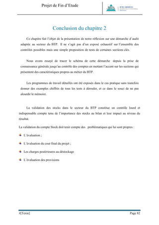Projet de Fin d’Etude 
#[Texte] Page 82 
Conclusion du chapitre 2 
Ce chapitre fait l’objet de la présentation de notre réflexion sur une démarche d’audit adaptée au secteur du BTP. Il ne s’agit pas d’un exposé exhaustif sur l’ensemble des contrôles possibles mais une simple proposition de tests de certaines sections clés. 
Nous avons essayé de tracer le schéma de cette démarche depuis la prise de connaissance générale jusqu’au contrôle des comptes en mettant l’accent sur les sections qui présentent des caractéristiques propres au métier du BTP. 
Les programmes de travail détaillés ont été exposés dans le cas pratique sans toutefois donner des exemples chiffrés de tous les tests à dérouler, et ce dans le souci de ne pas alourdir le mémoire. 
La validation des stocks dans le secteur du BTP constitue un contrôle lourd et indispensable compte tenu de l’importance des stocks au bilan et leur impact au niveau du résultat. 
La validation du compte Stock doit tenir compte des problématiques qui lui sont propres : 
L’évaluation ; 
L’évaluation du cout final du projet ; 
Les charges postérieures au déstockage 
L’évaluation des provisions 
 