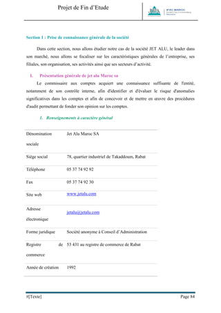 Projet de Fin d’Etude 
#[Texte] Page 84 
Section 1 : Prise de connaissance générale de la société 
Dans cette section, nous allons étudier notre cas de la société JET ALU, le leader dans son marché, nous allons se focaliser sur les caractéristiques générales de l’entreprise, ses filiales, son organisation, ses activités ainsi que ses secteurs d’activité. 
I. Présentation générale de jet alu Maroc sa 
Le commissaire aux comptes acquiert une connaissance suffisante de l'entité, notamment de son contrôle interne, afin d'identifier et d'évaluer le risque d'anomalies significatives dans les comptes et afin de concevoir et de mettre en oeuvre des procédures d'audit permettant de fonder son opinion sur les comptes. 
1. Renseignements à caractère général 
Dénomination sociale 
Jet Alu Maroc SA 
Siège social 
78, quartier industriel de Takaddoum, Rabat 
Téléphone 
05 37 74 92 92 
Fax 
05 37 74 92 30 
Site web 
www.jetalu.com 
Adresse électronique 
jetalu@jetalu.com 
Forme juridique 
Société anonyme à Conseil d’Administration 
Registre de commerce 
53 431 au registre de commerce de Rabat 
Année de création 
1992  