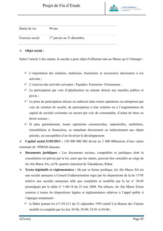 Projet de Fin d’Etude 
#[Texte] Page 85 
Durée de vie 
99 ans 
Exercice social 
1er janvier au 31 décembre. 
 Objet social : 
Selon l’article 3 des statuts, la société a pour objet d’effectuer tant au Maroc qu’à l’étranger : 
 L’importation des matières, matériaux, fournitures et accessoires nécessaires à ces activités ; 
 L’exercice des activités suivantes : Façadier- Fenestrier- Cloisonneur ; 
 La participation par voie d’adjudication ou entente directe aux marchés publics et privés ; 
 La prise de participation directe ou indirecte dans toutes opérations ou entreprises par voie de création de société, de participation à leur création ou à l’augmentation de capital de sociétés existantes ou encore par voie de commandite, d’achat de titres ou droits sociaux ; 
 Et plus généralement, toutes opérations commerciales, industrielles, mobilières, immobilières et financières, se rattachant directement ou indirectement aux objets précités, ou susceptibles d’en favoriser le développement. 
 Capital social 31/05/2013 : 120 000 000 DH divisé en 2 400 000actions d’une valeur nominale de 50MAD chacune. 
 Documents juridiques : Les documents sociaux, comptables et juridiques dont la consultation est prévue par la loi, ainsi que les statuts, peuvent être consultés au siège de Jet Alu Maroc SA, sis78, quartier industriel de Takaddoum, Rabat. 
 Textes législatifs et réglementaires : De par sa forme juridique, Jet Alu Maroc SA est une société anonyme à Conseil d’administration régie par les dispositions de la loi 17/95 relative aux sociétés anonymes telle que complétée et modifiée par la loi n° 20-05 promulguée par le dahir n° 1-08-18 du 23 mai 2008. Par ailleurs, Jet Alu Maroc SAest soumise à toutes les dispositions légales et réglementaires relatives à l’appel public à l’épargne notamment : 
 le Dahir portant loi n°1-93-211 du 21 septembre 1993 relatif à la Bourse des Valeurs modifié et complété par les lois 34-96, 29-00, 52-01 et 45-06 ;  