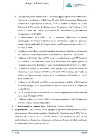 Projet de Fin d’Etude 
#[Texte] Page 86 
 Le Règlement général de la Bourse de Casablanca approuvé par l’arrêté du Ministre de l’Economie et des Finances n°499-98 du 27 juillet 1998, les arrêtés du Ministre des Finances et de la privatisation n°1994-04,1137-07 et 1268-08, et amendé par l’Arrêté du Ministre de l’Economie, des Finances, de la Privatisation et du Tourisme n°1960- 01 du 30 octobre 2001. Celui-ci a été modifié par l’amendement de juin 2004 entré envigueur en novembre 2004 ; 
 Le Dahir portant loi n°1-93-212 du 21 septembre 1993 relatif au Conseil Déontologique des Valeurs Mobilières et aux informations exigées des personnes morales faisant appel public à l’épargne tel que modifié et complété par les lois n°23- 01, 36-05 et 44-06 ; 
 Le règlement général du conseil déontologique des valeurs mobilières tel qu’approuvé par l’arrêté du Ministre de l’Economie et des Finances n° 822-08 du 14 avril 2008 ; 
 Le Dahir n°1-96-246 du 9 janvier 1997 portant promulgation de la loi n°35-96 relative à la création d’un dépositaire central et à l’institution d’un régime général de l’inscription en compte de certaines valeurs (modifié et complété par la loi n°43-02) ; 
 Le Règlement général du dépositaire central approuvé par l’arrêté du Ministre de l’Economie et des Finances n°932-98 du 16 avril 1998 et amendé par l’arrêté du Ministre de l’Economie, des Finances, de la Privatisation et du Tourisme n°1961-01 du 30 octobre 2001 ; 
 Le Dahir n°1-04-21 du 21 avril 2004 portant promulgation de la loi n°26-03 relative aux offres publiques sur le marché boursier marocain tel que modifié et complété par la loi n°46-06 ; 
 La Loi n°25-94 relative à certains titres de créances négociables telles que modifiée par la loi 35-96 et la loi n°33-06. 
 Le Dahir n°1-95-03 du 26 janvier 1995, portant promulgation de la loi n°35-94 relative à certains titres de créances négociables ; 
 Tribunal compétent en cas de litige : Tribunal de Commerce de Rabat 
 Régime fiscal Jet Alu Maroc SA est régie par la législation commerciale et fiscale de droit commun. Elle est ainsi assujettie à l’Impôt sur les Sociétés au taux de 30%. Pour les exercices 2012, 2013 et 2014, la société bénéficie d’un abattement de 50% sur l’IS conformément aux dispositions relatives aux sociétés nouvellement introduites en bourse. La Taxe sur la Valeur Ajoutée est de 20%.  