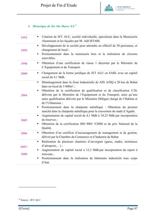 Projet de Fin d’Etude 
#[Texte] Page 87 
2. Historique de Jet Alu Maroc SA18 
1992 
 Création de JET ALU, société individuelle, spécialisée dans la Menuiserie Aluminium et les façades par M. Adil RTABI. 1995 
 Développement de la société pour atteindre un effectif de 50 personnes, et changement de local ; 
 Positionnement dans la menuiserie bois et la réalisation de cloisons amovibles. 1998 
 Obtention d’une certification de classe 1 décernée par le Ministère de L’Equipement et du Transport. 2000 
 Changement de la forme juridique de JET ALU en SARL avec un capital social de 4,1 Mdh. 2004 
 Déménagement dans la Zone Industrielle de AIN ATIQ à 20 km de Rabat dans un local de 5 000m² ; 
 Obtention de la certification de qualification et de classification 5.20, délivrée par le Ministère de l’Equipement et du Transport, ainsi qu’une autre qualification délivrée par le Ministère Délégué chargé de l’Habitat et de l’Urbanisme ; 
 Positionnement dans la charpente métallique : Obtention du premier marché dans la charpente métallique pour la couverture du stade d’Agadir. 2005 
 Augmentation de capital social de 4,1 Mdh à 10,25 Mdh par incorporation de réserves ; 
 Obtention de la certification ISO 9001 V2000 et du prix National de la Qualité. 2006 
 Obtention d’un certificat d’encouragement de management et de gestion, délivré par la Chambre de Commerce et d’Industrie de Rabat. 2007- 2008 
 Réalisation de plusieurs chantiers d’envergure (gares, stades, terminaux d’aéroports,…) ; 
 Augmentation de capital social à 12,3 Mdh par incorporation du report à nouveau ; 
 Positionnement dans la réalisation de bâtiments industriels tous corps d’état. 
18 Source : JET ALU  