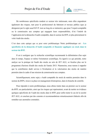 Projet de Fin d’Etude 
Page 9 
De nombreuses spécificités rendent ce secteur très intéressant, mais elles engendrent également des risques, tant pour le professionnel du bâtiment et travaux publics (que je désignerai par le sigle usuel B.T.P. tout au long de ce mémoire), que pour l’expert-comptable ou le commissaire aux comptes qui engagent leurs responsabilités, d’où l’intérêt de l’application de la démarche d’audit comptable, dans le secteur du BTP, et plus précisément le volet Audit des stocks. 
C’est dans cette optique que se pose notre problématique Notre problématique est : Les spécificités de la démarche d’Audit comptable et financier appliquée au stock dans le secteur du BTP. 
Il est à souligner que la recherche scientifique recommande la délimitation d'un sujet dans le temps, l'espace et même l'orientation scientifique. Eu égard à ce qui précède, notre analyse sur la pratique de l'audit des stocks au sein de JET ALU, se focalise plus sur le programme d'actions d'audit des stocks de l'année 2013. Néanmoins, nous tenons à rappeler que la contribution dudit service à l'évaluation et la valorisation des stocks de matière première dans le cadre d’une mission de commissariat aux comptes. 
Scientifiquement, notre sujet, « Audit comptable du stock de matière première dans le secteur du BTP», trouve sa place en management d'entreprises, dans la branche de contrôle. 
Pour répondre à notre problématique, nous allons traiter dans un premier cas le secteur du BTP, ses particularités, ainsi que les risques qui représentent, avant de mettre en évidence quelques spécificités de l’audit des stocks dans le BTP, pour enfin traiter le cas de la société JET ALU, et conclure par des constats et recommandations minutieusement élaborés afin de remédier aux anomalies constatées. 
 