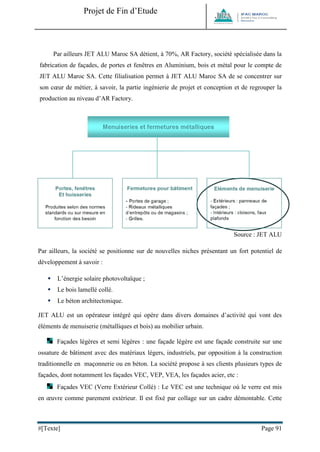 Projet de Fin d’Etude 
#[Texte] Page 91 
Par ailleurs JET ALU Maroc SA détient, à 70%, AR Factory, société spécialisée dans la fabrication de façades, de portes et fenêtres en Aluminium, bois et métal pour le compte de JET ALU Maroc SA. Cette filialisation permet à JET ALU Maroc SA de se concentrer sur son coeur de métier, à savoir, la partie ingénierie de projet et conception et de regrouper la production au niveau d’AR Factory. 
Source : JET ALU 
Par ailleurs, la société se positionne sur de nouvelles niches présentant un fort potentiel de développement à savoir : 
 L’énergie solaire photovoltaïque ; 
 Le bois lamellé collé. 
 Le béton architectonique. 
JET ALU est un opérateur intégré qui opère dans divers domaines d’activité qui vont des éléments de menuiserie (métalliques et bois) au mobilier urbain. 
Façades légères et semi légères : une façade légère est une façade construite sur une ossature de bâtiment avec des matériaux légers, industriels, par opposition à la construction traditionnelle en maçonnerie ou en béton. La société propose à ses clients plusieurs types de façades, dont notamment les façades VEC, VEP, VEA, les façades acier, etc : 
Façades VEC (Verre Extérieur Collé) : Le VEC est une technique où le verre est mis en oeuvre comme parement extérieur. Il est fixé par collage sur un cadre démontable. Cette  