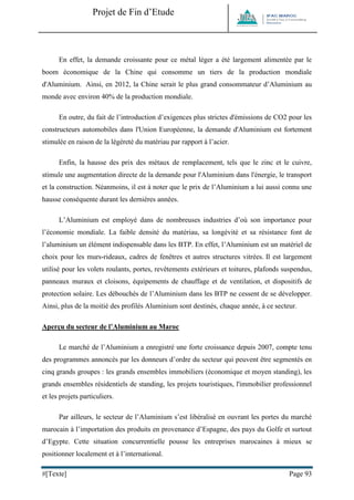 Projet de Fin d’Etude 
#[Texte] Page 93 
En effet, la demande croissante pour ce métal léger a été largement alimentée par le boom économique de la Chine qui consomme un tiers de la production mondiale d'Aluminium. Ainsi, en 2012, la Chine serait le plus grand consommateur d’Aluminium au monde avec environ 40% de la production mondiale. 
En outre, du fait de l’introduction d’exigences plus strictes d'émissions de CO2 pour les constructeurs automobiles dans l'Union Européenne, la demande d'Aluminium est fortement stimulée en raison de la légèreté du matériau par rapport à l’acier. 
Enfin, la hausse des prix des métaux de remplacement, tels que le zinc et le cuivre, stimule une augmentation directe de la demande pour l'Aluminium dans l'énergie, le transport et la construction. Néanmoins, il est à noter que le prix de l’Aluminium a lui aussi connu une hausse conséquente durant les dernières années. 
L’Aluminium est employé dans de nombreuses industries d’où son importance pour l’économie mondiale. La faible densité du matériau, sa longévité et sa résistance font de l’aluminium un élément indispensable dans les BTP. En effet, l’Aluminium est un matériel de choix pour les murs-rideaux, cadres de fenêtres et autres structures vitrées. Il est largement utilisé pour les volets roulants, portes, revêtements extérieurs et toitures, plafonds suspendus, panneaux muraux et cloisons, équipements de chauffage et de ventilation, et dispositifs de protection solaire. Les débouchés de l’Aluminium dans les BTP ne cessent de se développer. Ainsi, plus de la moitié des profilés Aluminium sont destinés, chaque année, à ce secteur. 
Aperçu du secteur de l’Aluminium au Maroc 
Le marché de l’Aluminium a enregistré une forte croissance depuis 2007, compte tenu des programmes annoncés par les donneurs d’ordre du secteur qui peuvent être segmentés en cinq grands groupes : les grands ensembles immobiliers (économique et moyen standing), les grands ensembles résidentiels de standing, les projets touristiques, l'immobilier professionnel et les projets particuliers. 
Par ailleurs, le secteur de l’Aluminium s’est libéralisé en ouvrant les portes du marché marocain à l’importation des produits en provenance d’Espagne, des pays du Golfe et surtout d’Egypte. Cette situation concurrentielle pousse les entreprises marocaines à mieux se positionner localement et à l’international.  
