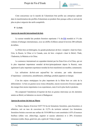 Projet de Fin d’Etude 
#[Texte] Page 94 
Cette concurrence sur le marché de l’aluminium brut profite aux entreprises opérant dans la transformation des profilés d’aluminium en produits finis puisque celles-ci arrivent de plus en plus à négocier des tarifs compétitifs. 
 Le bois 
Aperçu du marché international du bois 
Le secteur mondial des produits forestiers représente 1 % du PIB mondial et 3 % des volumes d’échanges internationaux, avec un chiffre d’affaires annuel d’environ 200 milliards de dollars. 
La filière bois est hétérogène, les grands producteurs de bois « tempéré » étant les Etats- Unis, la Russie, la Chine et le Canada, ceux de bois « tropical » étant le Brésil, l’Inde, l’Indonésie, la Malaisie et la Chine. 
Le commerce international est cependant dominé par les Etats-Unis et la Chine, qui est le plus important importateur mondial de bois (principalement depuis la Russie), mais également le plus important exportateur mondial de bois transformé (en meubles, notamment). 
Les utilisations du bois sont aujourd’hui les suivantes, par ordre décroissant d’importance : construction, ameublement, emballage, produits papetiers et énergie. 
L’un des enjeux stratégiques les plus importants de la filière bois est celui de la déforestation : le bois en grumes (avec troncs ébranchés, encore recouverts d’écorce) apporte des marges bien moins importantes à ses exportateurs, mais il est le plus facile à produire. 
On comprend l’interdiction d’exporter du bois en grumes intervenue ces dix dernières années au Brésil, en Indonésie ou encore à Madagascar. 
Aperçu du secteur du bois au Maroc Le Maroc dispose d’environ 9.037.714 ha de formations forestières, para-forestières et alfatières, soit un taux de couverture de 12,7% du territoire national. Les formations forestières boisées couvrent une surface de 5.814.000 ha et sont constituées à 63% d’essences feuillues (chêne vert, chêne-liège, arganier et acacias sahariens) et à 20% d’essences résineuses (cèdre, thuya, genévrier, pin, cyprès de l’Atlas et sapin).  