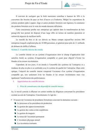 Projet de Fin d’Etude 
#[Texte] Page 95 
Il convient de souligner que la forêt marocaine contribue à hauteur de 30% à la couverture des besoins du pays en bois d’oeuvre et d’industrie. Malgré les exportations de certains produits (pâte à papier, liège et autres produits forestiers non ligneux), le commerce des produits forestiers avec le reste du monde demeure déficitaire. Cette concurrence profite aux entreprises qui opèrent dans la transformation de bois puisqu’elle leur permet de disposer d’une large offre en termes de matières premières et surtout de négocier de meilleurs tarifs. Le marché du bois et de ses dérivés au Maroc compte aujourd’hui environ 500 entreprises lesquels emploient plus de 10 000 personnes, et génèrent pour près de 11 milliards de dirhams de chiffre d’affaires. 
Section 2 : Contrôle interne des stocks Le contrôle interne est un système d’organisation dont le champ d’application était autrefois limité au système d’organisation comptable et ayant pour objectif d’éviter les fraudes et les erreurs involontaires. Cependant, de nos jours, il est étendu à l’ensemble des systèmes de l’entreprise et a tendance de plus en plus à se confondre avec le système de qualité de l’entreprise. Dans cette optique, l’objectif du contrôle interne comprend l’existence d’un système d’organisation comptable qui, non seulement évite les fraudes et les erreurs involontaires mais vise également l’amélioration des performances. 
I. Appréciation du contrôle interne 
1. Prise de connaissance du dispositif de contrôle interne 
Ici, le travail consiste à effectuer un certain nombre de diligences concernant les procédures existant au sein de l’entreprise. Concrètement, il s’agit de : 
 S’assurer de l’existence de procédures formalisées couvrant les domaines suivants : 
Le processus et les procédures de production 
La gestion des approvisionnements 
La gestion des ventes et des expéditions 
La gestion du magasin 
La tenue de l’inventaire permanent 
L’inventaire physique annuel 
Les inventaires tournants  