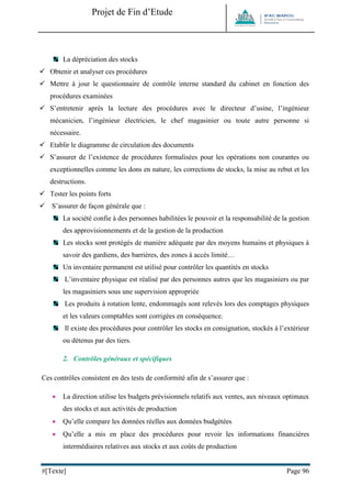 Projet de Fin d’Etude 
#[Texte] Page 96 
La dépréciation des stocks 
 Obtenir et analyser ces procédures 
 Mettre à jour le questionnaire de contrôle interne standard du cabinet en fonction des procédures examinées 
 S’entretenir après la lecture des procédures avec le directeur d’usine, l’ingénieur mécanicien, l’ingénieur électricien, le chef magasinier ou toute autre personne si nécessaire. 
 Etablir le diagramme de circulation des documents 
 S’assurer de l’existence de procédures formalisées pour les opérations non courantes ou exceptionnelles comme les dons en nature, les corrections de stocks, la mise au rebut et les destructions. 
 Tester les points forts 
 S’assurer de façon générale que : 
La société confie à des personnes habilitées le pouvoir et la responsabilité de la gestion des approvisionnements et de la gestion de la production 
Les stocks sont protégés de manière adéquate par des moyens humains et physiques à savoir des gardiens, des barrières, des zones à accès limité… 
Un inventaire permanent est utilisé pour contrôler les quantités en stocks 
L’inventaire physique est réalisé par des personnes autres que les magasiniers ou par les magasiniers sous une supervision appropriée 
Les produits à rotation lente, endommagés sont relevés lors des comptages physiques et les valeurs comptables sont corrigées en conséquence. 
Il existe des procédures pour contrôler les stocks en consignation, stockés à l’extérieur ou détenus par des tiers. 
2. Contrôles généraux et spécifiques 
Ces contrôles consistent en des tests de conformité afin de s’assurer que : 
 La direction utilise les budgets prévisionnels relatifs aux ventes, aux niveaux optimaux des stocks et aux activités de production 
 Qu’elle compare les données réelles aux données budgétées 
 Qu’elle a mis en place des procédures pour revoir les informations financières intermédiaires relatives aux stocks et aux coûts de production  