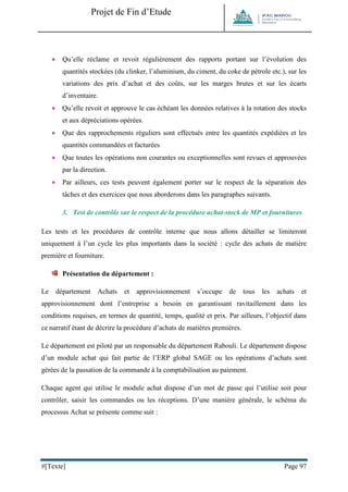 Projet de Fin d’Etude 
#[Texte] Page 97 
 Qu’elle réclame et revoit régulièrement des rapports portant sur l’évolution des quantités stockées (du clinker, l’aluminium, du ciment, du coke de pétrole etc.), sur les variations des prix d’achat et des coûts, sur les marges brutes et sur les écarts d’inventaire. 
 Qu’elle revoit et approuve le cas échéant les données relatives à la rotation des stocks et aux dépréciations opérées. 
 Que des rapprochements réguliers sont effectués entre les quantités expédiées et les quantités commandées et facturées 
 Que toutes les opérations non courantes ou exceptionnelles sont revues et approuvées par la direction. 
 Par ailleurs, ces tests peuvent également porter sur le respect de la séparation des tâches et des exercices que nous aborderons dans les paragraphes suivants. 
3. Test de contrôle sur le respect de la procédure achat-stock de MP et fournitures 
Les tests et les procédures de contrôle interne que nous allons détailler se limiteront uniquement à l’un cycle les plus importants dans la société : cycle des achats de matière première et fourniture. 
Présentation du département : 
Le département Achats et approvisionnement s’occupe de tous les achats et approvisionnement dont l’entreprise a besoin en garantissant ravitaillement dans les conditions requises, en termes de quantité, temps, qualité et prix. Par ailleurs, l’objectif dans ce narratif étant de décrire la procédure d’achats de matières premières. 
Le département est piloté par un responsable du département Rabouli. Le département dispose d’un module achat qui fait partie de l’ERP global SAGE ou les opérations d’achats sont gérées de la passation de la commande à la comptabilisation au paiement. 
Chaque agent qui utilise le module achat dispose d’un mot de passe qui l’utilise soit pour contrôler, saisir les commandes ou les réceptions. D’une manière générale, le schéma du processus Achat se présente comme suit : 
 