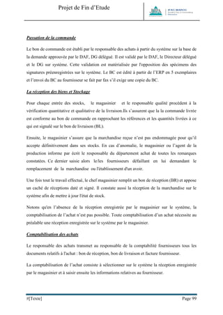Projet de Fin d’Etude 
#[Texte] Page 99 
Passation de la commande 
Le bon de commande est établi par le responsable des achats à partir du système sur la base de la demande approuvée par le DAF, DG délégué. Il est validé par le DAF, le Directeur délégué et le DG sur système. Cette validation est matérialisée par l'opposition des spécimens des signatures préenregistrées sur le système. Le BC est édité à partir de l’ERP en 5 exemplaires et l’envoi du BC au fournisseur se fait par fax s’il exige une copie du BC. 
La réception des biens et Stockage 
Pour chaque entrée des stocks, le magasinier et le responsable qualité procèdent à la vérification quantitative et qualitative de la livraison.Ils s’assurent que la la commande livrée est conforme au bon de commande en rapprochant les références et les quantités livrées à ce qui est signalé sur le bon de livraison (BL). 
Ensuite, le magasinier s’assure que la marchandise reçue n’est pas endommagée pour qu’il accepte définitivement dans ses stocks. En cas d’anomalie, le magasinier ou l’agent de la production informe par écrit le responsable du département achat de toutes les remarques constatées. Ce dernier saisie alors le/les fournisseurs défaillant en lui demandant le remplacement de la marchandise ou l'établissement d'un avoir. 
Une fois tout le travail effectué, le chef magasinier remplit un bon de réception (BR) et appose un caché de réceptions daté et signé. Il constate aussi la réception de la marchandise sur le système afin de mettre à jour l'état de stock. 
Notons qu'en l’absence de la réception enregistrée par le magasinier sur le système, la comptabilisation de l’achat n’est pas possible. Toute comptabilisation d’un achat nécessite au préalable une réception enregistrée sur le système par le magasinier. 
Comptabilisation des achats 
Le responsable des achats transmet au responsable de la comptabilité fournisseurs tous les documents relatifs à l'achat : bon de réception, bon de livraison et facture fournisseur. 
La comptabilisation de l’achat consiste à sélectionner sur le système la réception enregistrée par le magasinier et à saisir ensuite les informations relatives au fournisseur.  