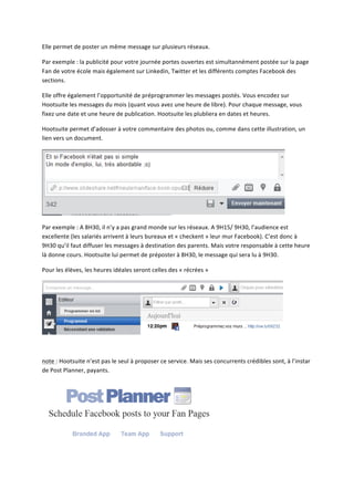 Elle	
  permet	
  de	
  poster	
  un	
  même	
  message	
  sur	
  plusieurs	
  réseaux.	
  	
  

Par	
  exemple	
  :	
  la	
  publicité	
  pour	
  votre	
  journée	
  portes	
  ouvertes	
  est	
  simultannément	
  postée	
  sur	
  la	
  page	
  
Fan	
  de	
  votre	
  école	
  mais	
  également	
  sur	
  Linkedin,	
  Twitter	
  et	
  les	
  différents	
  comptes	
  Facebook	
  des	
  
sections.	
  

Elle	
  offre	
  également	
  l’opportunité	
  de	
  préprogrammer	
  les	
  messages	
  postés.	
  Vous	
  encodez	
  sur	
  
Hootsuite	
  les	
  messages	
  du	
  mois	
  (quant	
  vous	
  avez	
  une	
  heure	
  de	
  libre).	
  Pour	
  chaque	
  message,	
  vous	
  
fixez	
  une	
  date	
  et	
  une	
  heure	
  de	
  publication.	
  Hootsuite	
  les	
  plubliera	
  en	
  dates	
  et	
  heures.	
  

Hootsuite	
  permet	
  d’adosser	
  à	
  votre	
  commentaire	
  des	
  photos	
  ou,	
  comme	
  dans	
  cette	
  illustration,	
  un	
  
lien	
  vers	
  un	
  document.	
  




                                                                                                                                                  	
  

Par	
  exemple	
  :	
  A	
  8H30,	
  il	
  n’y	
  a	
  pas	
  grand	
  monde	
  sur	
  les	
  réseaux.	
  A	
  9H15/	
  9H30,	
  l’audience	
  est	
  
excellente	
  (les	
  salariés	
  arrivent	
  à	
  leurs	
  bureaux	
  et	
  «	
  checkent	
  »	
  leur	
  mur	
  Facebook).	
  C’est	
  donc	
  à	
  
9H30	
  qu’il	
  faut	
  diffuser	
  les	
  messages	
  à	
  destination	
  des	
  parents.	
  Mais	
  votre	
  responsable	
  à	
  cette	
  heure	
  
là	
  donne	
  cours.	
  Hootsuite	
  lui	
  permet	
  de	
  préposter	
  à	
  8H30,	
  le	
  message	
  qui	
  sera	
  lu	
  à	
  9H30.	
  

Pour	
  les	
  élèves,	
  les	
  heures	
  idéales	
  seront	
  celles	
  des	
  «	
  récrées	
  »	
  




                                                                                                                                               	
  

	
  

note	
  :	
  Hootsuite	
  n’est	
  pas	
  le	
  seul	
  à	
  proposer	
  ce	
  service.	
  Mais	
  ses	
  concurrents	
  crédibles	
  sont,	
  à	
  l’instar	
  
de	
  Post	
  Planner,	
  payants.	
  




                                                                                                         	
  
 