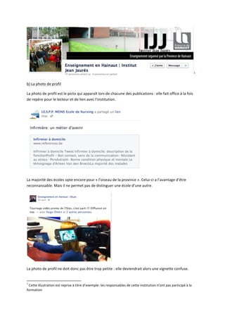 1
                                                                                                                                                                                                                                                                  	
  

b)	
  La	
  photo	
  de	
  profil	
  

La	
  photo	
  de	
  profil	
  est	
  le	
  picto	
  qui	
  apparaît	
  lors	
  de	
  chacune	
  des	
  publications	
  :	
  elle	
  fait	
  office	
  à	
  la	
  fois	
  
de	
  repère	
  pour	
  le	
  lecteur	
  et	
  de	
  lien	
  avec	
  l’institution.	
  




                                                                                                                                                                                                                                                           	
  

La	
  majorité	
  des	
  écoles	
  opte	
  encore	
  pour	
  «	
  l’oiseau	
  de	
  la	
  province	
  ».	
  Celui-­‐ci	
  a	
  l’avantage	
  d’être	
  
reconnaissable.	
  Mais	
  il	
  ne	
  permet	
  pas	
  de	
  distinguer	
  une	
  école	
  d’une	
  autre.	
  




                                                                                                                                                                                                                                                    	
  

La	
  photo	
  de	
  profil	
  ne	
  doit	
  donc	
  pas	
  être	
  trop	
  petite	
  :	
  elle	
  deviendrait	
  alors	
  une	
  vignette	
  confuse.	
  

	
  	
  	
  	
  	
  	
  	
  	
  	
  	
  	
  	
  	
  	
  	
  	
  	
  	
  	
  	
  	
  	
  	
  	
  	
  	
  	
  	
  	
  	
  	
  	
  	
  	
  	
  	
  	
  	
  	
  	
   	
  	
  	
  	
  	
  	
  	
  	
  	
  	
  	
  	
  	
  	
  	
  	
  	
  	
  	
  	
  
1
 	
  Cette	
  illustration	
  est	
  reprise	
  à	
  titre	
  d’exemple:	
  les	
  responsables	
  de	
  cette	
  institution	
  n’ont	
  pas	
  participé	
  à	
  la	
  
formation	
  
 
